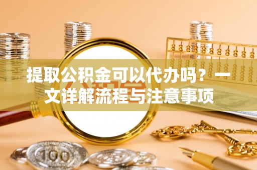 钦北提取公积金可以代办吗？一文详解流程与注意事项