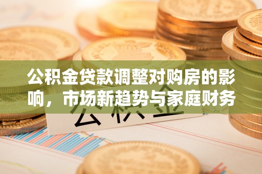钦北公积金贷款调整对购房的影响，市场新趋势与家庭财务规划