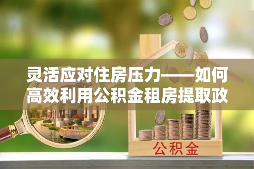 钦北灵活应对住房压力——如何高效利用公积金租房提取政策
