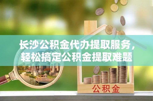 钦北长沙公积金代办提取服务，轻松搞定公积金提取难题