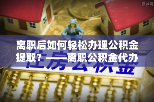 钦北离职后如何轻松办理公积金提取？——离职公积金代办提取服务详解