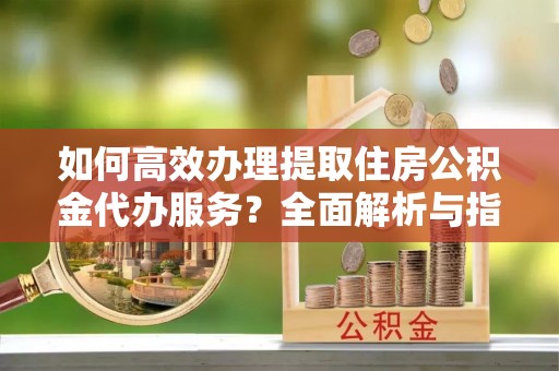 钦北如何高效办理提取住房公积金代办服务？全面解析与指南