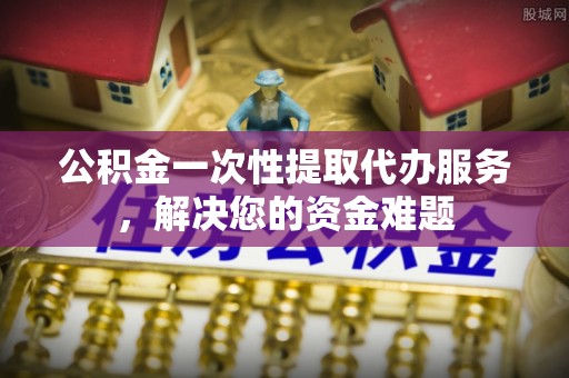 钦北公积金一次性提取代办服务，解决您的资金难题