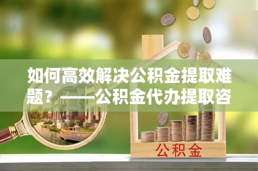 钦北如何高效解决公积金提取难题？——公积金代办提取咨询服务全解析