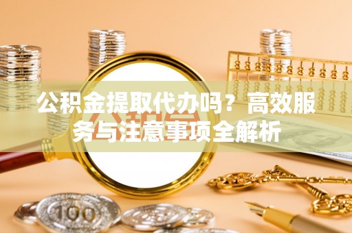 钦北公积金提取代办吗？高效服务与注意事项全解析
