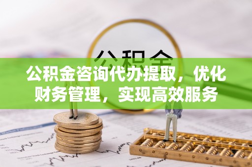 钦北公积金咨询代办提取，优化财务管理，实现高效服务
