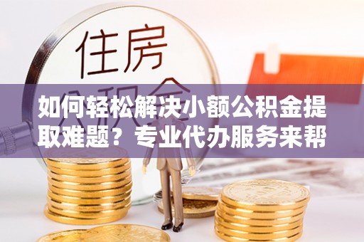 钦北如何轻松解决小额公积金提取难题？专业代办服务来帮忙
