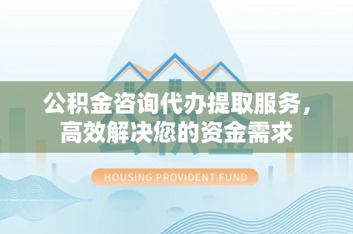 钦北公积金咨询代办提取服务，高效解决您的资金需求