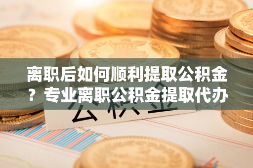 钦北离职后如何顺利提取公积金？专业离职公积金提取代办服务指南