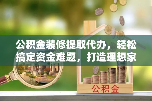 钦北公积金装修提取代办，轻松搞定资金难题，打造理想家居