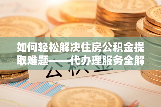 钦北如何轻松解决住房公积金提取难题——代办理服务全解析