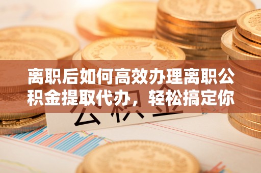 钦北离职后如何高效办理离职公积金提取代办，轻松搞定你的公积金