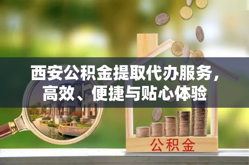 钦北西安公积金提取代办服务，高效、便捷与贴心体验
