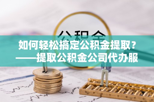 钦北如何轻松搞定公积金提取？——提取公积金公司代办服务全解析