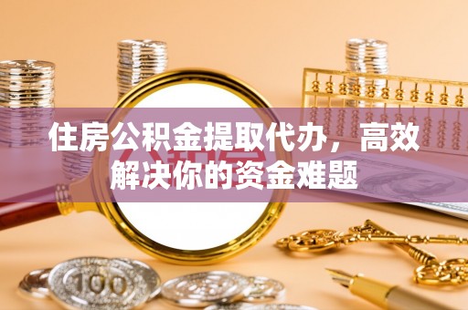 钦北住房公积金提取代办，高效解决你的资金难题