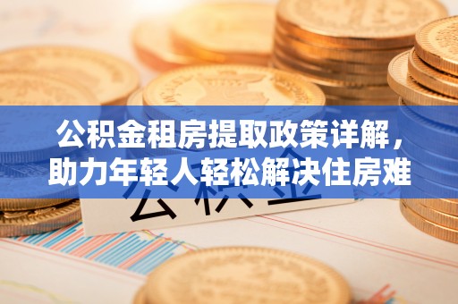 钦北公积金租房提取政策详解，助力年轻人轻松解决住房难题