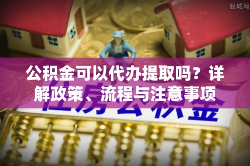 钦北公积金可以代办提取吗？详解政策、流程与注意事项