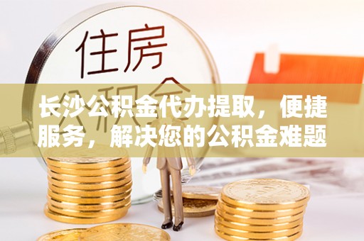 钦北长沙公积金代办提取，便捷服务，解决您的公积金难题