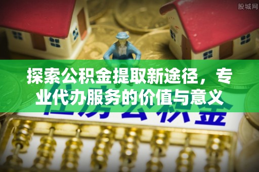钦北探索公积金提取新途径，专业代办服务的价值与意义