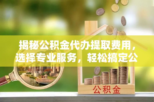 钦北揭秘公积金代办提取费用，选择专业服务，轻松搞定公积金提取