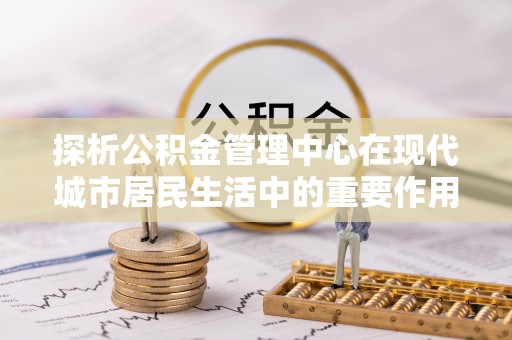 钦北探析公积金管理中心在现代城市居民生活中的重要作用