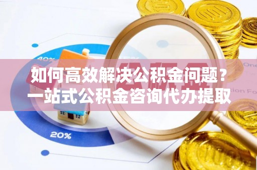 钦北如何高效解决公积金问题？一站式公积金咨询代办提取服务全解析