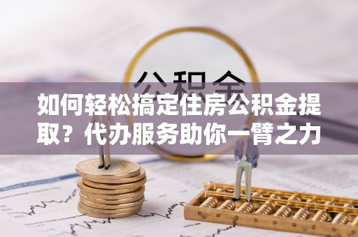 钦北如何轻松搞定住房公积金提取？代办服务助你一臂之力