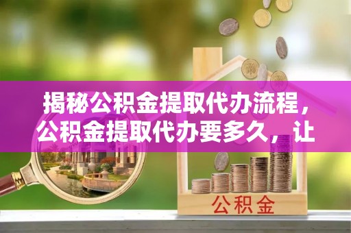 钦北揭秘公积金提取代办流程，公积金提取代办要多久，让你心中有数