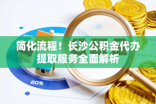 钦北简化流程！长沙公积金代办提取服务全面解析