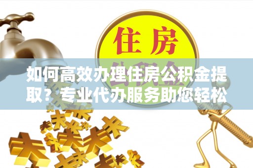 钦北如何高效办理住房公积金提取？专业代办服务助您轻松解决难题
