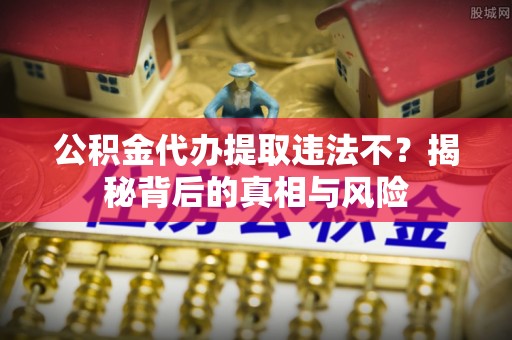 钦北公积金代办提取违法不？揭秘背后的真相与风险