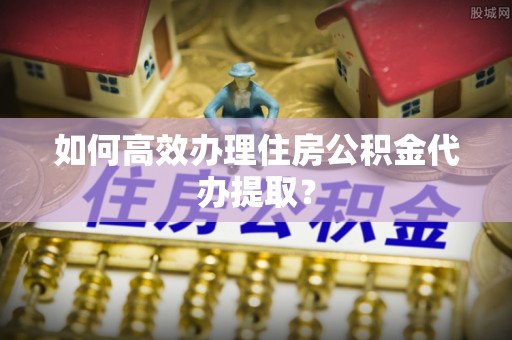 钦北如何高效办理住房公积金代办提取？