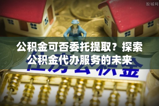 钦北公积金可否委托提取？探索公积金代办服务的未来
